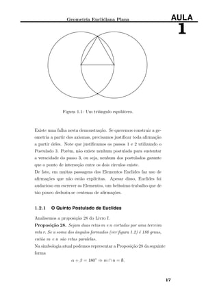 Geometria Euclidiana Plana AULA
1
Figura 1.1: Um triângulo equilátero.
Existe uma falha nesta demonstração. Se queremos construir a ge-
ometria a partir dos axiomas, precisamos justiﬁcar toda aﬁrmação
a partir deles. Note que justiﬁcamos os passos 1 e 2 utilizando o
Postulado 3. Porém, não existe nenhum postulado para sustentar
a veracidade do passo 3, ou seja, nenhum dos postulados garante
que o ponto de interseção entre os dois círculos existe.
De fato, em muitas passagens dos Elementos Euclides faz uso de
aﬁrmações que não estão explícitas. Apesar disso, Euclides foi
audacioso em escrever os Elementos, um belíssimo trabalho que de
tão pouco deduziu-se centenas de aﬁrmações.
1.2.1 O Quinto Postulado de Euclides
Analisemos a proposição 28 do Livro I.
Proposição 28. Sejam duas retas m e n cortadas por uma terceira
reta r. Se a soma dos ângulos formados (ver ﬁgura 1.2) é 180 graus,
então m e n são retas paralelas.
Na simbologia atual podemos representar a Proposição 28 da seguinte
forma
α + β = 180◦
⇒ m ∩ n = ∅.
17
 
