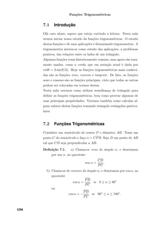 Funções Trigonométricas
7.1 Introdução
Olá caro aluno, espero que esteja curtindo a leitura. Nesta aula
iremos iniciar nosso estudo da funções trigonométricas. O estudo
destas funções e de suas aplicações é denominado trigonometria. A
trigonometria iniciou-se como estudo das aplicações, a problemas
práticos, das relações entre os lados de um triângulo.
Algumas funções eram historicamente comuns, mas agora são rara-
mente usadas, como a corda, que em notação atual é dada por
crdθ = 2 sin(θ/2). Hoje as funções trigonométricas mais conheci-
das são as funções seno, cosseno e tangente. De fato, as funções
seno e cosseno são as funções principais, visto que todas as outras
podem ser colocadas em termos destas.
Nesta aula veremos como utilizar semelhança de triângulo para
deﬁnir as funções trigonométricas, bem como provrar algumas de
suas principais propriedades. Veremos também como calcular al-
guns valores destas funções tomando triângulo retângulos particu-
lares.
7.2 Funções Trigonométricas
Considere um semicírculo de centro P e diâmetro AB. Tome um
ponto C do semicírculo e faça α = C ˆPB. Seja D um ponto de AB
tal que CD seja perpendicular a AB.
Deﬁnição 7.1. a) Chama-se seno do ângulo α, e denotamos
por sen α, ao quociente
sen α =
CD
PC
.
b) Chama-se de cosseno do ângulo α, e denotamos por cos α, ao
quociente
cos α =
PD
PC
se 0 ≤ α ≤ 90◦
ou
cos α = −
PD
PC
se 90◦
≤ α ≤ 180◦
.
134
 