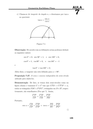 Geometria Euclidiana Plana AULA
7c) Chama-se de tangente do ângulo α, e denotamos por tan α
ao quociente
tan α =
sen α
cos α
.
Figura 7.1:
Observação: De acordo com as deﬁnições acima podemos deduzir
os seguintes valores
sen 0◦
= 0, sen 90◦
= 1, e sen 180◦
= 0,
cos 0◦
= 1, cos 90◦
= 0, e cos 180◦
= −1
e
tan 0◦
= tan 180◦
= 0.
Além disso, a tangente não está deﬁnida para α = 90◦.
Proposição 7.27. O seno e cosseno independem do semi-círculo
utilizado para deﬁní-los.
Demonstração De fato, se temos dois semi-círculos como na
ﬁgura abaixo e tomamos C e C tais que C ˆPD = C ˆP D = α,
então os triângulos PDC e P D C , retângulos em D e D , respec-
tivamente, são semelhantes (Por quê ?). Assim,
C P
CP
=
C D
CD
=
P D
PD
.
Portanto,
sen α =
CD
CP
=
C D
C P
e cos α =
PD
PC
=
P D
P C
.
135
 