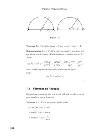 Funções Trigonométricas
Figura 7.2:
Teorema 7.1. Para todo ângulo α temos sen α2 + cos α2 = 1.
Demonstração Se α = 0◦, 90◦ e 180◦, o resultado é imediato, pelo
que vimos anteriormente. Nos outros casos, considere a ﬁgura 7.2.
Assim,
sen 2
α + cos2
α =
PD
PC
2
+
CD
PC
2
=
PD
2
+ CD
2
PC
2 =
PC
2
PC
2 .
Nesta terceira igualdade usamos o Teorema de Pitágoras.
Logo,
sen 2
α + cos2
α = 1.
7.3 Fórmulas de Redução
Os próximos resultados irão nos permir calcular os valores de al-
guns ângulos a partir de outros.
Teorema 7.2. Se α é um ângulo agudo, então
a) sen (90◦ − α) = cos α
b) cos(90◦ − α) = sen α
c) tan(90◦ − α) =
1
tan α
136
 