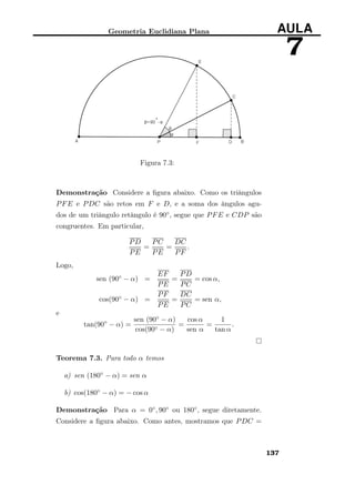 Geometria Euclidiana Plana AULA
7
Figura 7.3:
Demonstração Considere a ﬁgura abaixo. Como os triângulos
PFE e PDC são retos em F e D, e a soma dos ângulos agu-
dos de um triângulo retângulo é 90◦, segue que PFE e CDP são
congruentes. Em particular,
PD
PE
=
PC
PE
=
DC
PF
.
Logo,
sen (90◦ − α) =
EF
PE
=
PD
PC
= cos α,
cos(90◦ − α) =
PF
PE
=
DC
PC
= sen α,
e
tan(90◦
− α) =
sen (90◦ − α)
cos(90◦ − α)
=
cos α
sen α
=
1
tan α
.
Teorema 7.3. Para todo α temos
a) sen (180◦ − α) = sen α
b) cos(180◦ − α) = − cos α
Demonstração Para α = 0◦, 90◦ ou 180◦, segue diretamente.
Considere a ﬁgura abaixo. Como antes, mostramos que PDC =
137
 