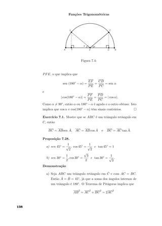 Funções Trigonométricas
Figura 7.4:
PFE, o que implica que
sen (180◦
− α) =
EF
PE
=
CD
PC
= sen α
e
| cos(180◦
− α)| =
PF
PE
=
PD
PC
= | cos α|.
Como α = 90◦, então α ou 180◦ −α é agudo e o outro obtuso. Isto
implica que cos α e cos(180◦ − α) têm sinais contrários.
Exercício 7.1. Mostre que se ABC é um triângulo retângulo em
C, então
BC = ABsen ˆA, AC = AB cos ˆA e BC = AC tan ˆA.
Proposição 7.28.
a) sen 45◦ =
1
√
2
, cos 45◦
=
1
√
2
e tan 45◦
= 1
b) sen 30◦ =
1
2
, cos 30◦
=
√
3
2
e tan 30◦
=
1
√
3
.
Demonstração
a) Seja ABC um triângulo retângulo em ˆC e com AC = BC.
Então ˆA = ˆB = 45◦, já que a soma dos ângulos internos de
um triângulo é 180◦. O Teorema de Pitágoras implica que
AB
2
= AC
2
+ BC
2
= 2AC
2
138
 
