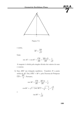 Geometria Euclidiana Plana AULA
7
Figura 7.5:
e assim,
AC =
AB
√
2
.
Logo,
sen 45◦
= cos 45◦
=
CB
AB
=
AB/
√
2
AB
=
1
√
2
.
A tangente é obtida pela simples divisão dos valores do seno
e cosseno.
b) Seja ABC um triângulo equilátero. Considere D o ponto
médio de AC. Daí, D ˆBC = 30◦ e, pelo Teorema de Pitágoras
CD =
BC
2
. Portanto,
sen 30◦
=
CD
BC
=
BC/2
BC
=
1
2
,
cos 30◦
= 1 − (sen 30◦)2 = 1 −
1
4
=
√
3
2
e
tan 30◦
=
1
√
3
.
139
 