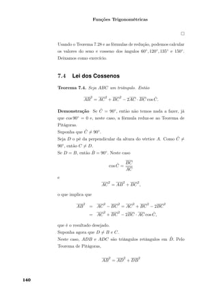 Funções Trigonométricas
Usando o Teorema 7.28 e as fórmulas de redução, podemos calcular
os valores do seno e cosseno dos ângulos 60◦, 120◦, 135◦ e 150◦.
Deixamos como exercício.
7.4 Lei dos Cossenos
Teorema 7.4. Seja ABC um triângulo. Então
AB
2
= AC
2
+ BC
2
− 2AC · BC cos ˆC.
Demonstração Se ˆC = 90◦, então não temos nada a fazer, já
que cos 90◦ = 0 e, neste caso, a fórmula reduz-se ao Teorema de
Pitágoras.
Suponha que ˆC = 90◦.
Seja D o pé da perpendicular da altura do vértice A. Como ˆC =
90◦, então C = D.
Se D = B, então ˆB = 90◦. Neste caso
cos ˆC =
BC
AC
e
AC
2
= AB
2
+ BC
2
,
o que implica que
AB
2
= AC
2
− BC
2
= AC
2
+ BC
2
− 2BC
2
= AC
2
+ BC
2
− 2BC · AC cos ˆC,
que é o resultado desejado.
Suponha agora que D = B e C.
Neste caso, ADB e ADC são triângulos retângulos em ˆD. Pelo
Teorema de Pitágoras,
AB
2
= AD
2
+ DB
2
140
 