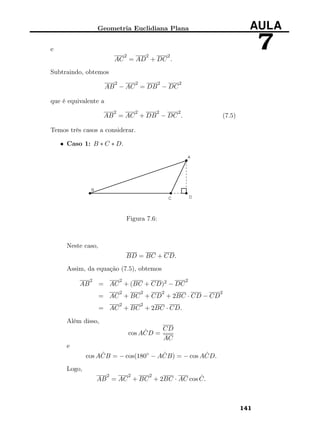 Geometria Euclidiana Plana AULA
7e
AC
2
= AD
2
+ DC
2
.
Subtraindo, obtemos
AB
2
− AC
2
= DB
2
− DC
2
que é equivalente a
AB
2
= AC
2
+ DB
2
− DC
2
. (7.5)
Temos três casos a considerar.
• Caso 1: B ∗ C ∗ D.
Figura 7.6:
Neste caso,
BD = BC + CD.
Assim, da equação (7.5), obtemos
AB
2
= AC
2
+ (BC + CD)2 − DC
2
= AC
2
+ BC
2
+ CD
2
+ 2BC · CD − CD
2
= AC
2
+ BC
2
+ 2BC · CD.
Além disso,
cos A ˆCD =
CD
AC
e
cos A ˆCB = − cos(180◦
− A ˆCB) = − cos A ˆCD.
Logo,
AB
2
= AC
2
+ BC
2
+ 2BC · AC cos ˆC.
141
 