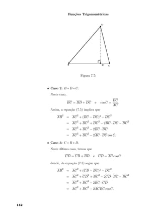 Funções Trigonométricas
Figura 7.7:
• Caso 2: B ∗ D ∗ C.
Neste caso,
BC = BD + DC e cos ˆC =
DC
AC
.
Assim, a equação (7.5) implica que
AB
2
= AC
2
+ (BC − DC)2 − DC
2
= AC
2
+ BC
2
+ DC
2
− 2BC · DC − DC
2
= AC
2
+ BC
2
− 2BC · DC
= AC
2
+ BC
2
− 2AC · BC cos ˆC.
• Caso 3: C ∗ B ∗ D.
Neste último caso, temos que
CD = CB + BD e CD = AC cos ˆC
donde, da equação (7.5) segue que
AB
2
= AC
2
+ (CD − BC)2 − DC
2
= AC
2
+ CD
2
+ BC
2
− 2CD · BC − DC
2
= AC
2
+ BC
2
− 2BC · CD
= AC
2
+ BC
2
− 2ACBC cos ˆC.
142
 