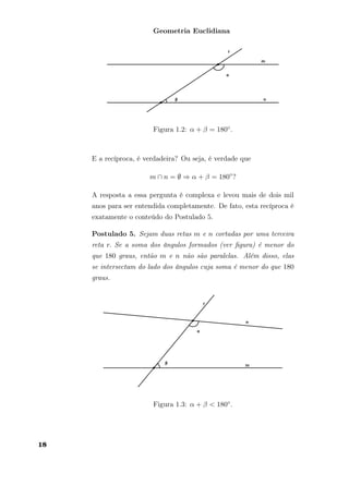 Geometria Euclidiana
Figura 1.2: α + β = 180◦.
E a recíproca, é verdadeira? Ou seja, é verdade que
m ∩ n = ∅ ⇒ α + β = 180◦
?
A resposta a essa pergunta é complexa e levou mais de dois mil
anos para ser entendida completamente. De fato, esta recíproca é
exatamente o conteúdo do Postulado 5.
Postulado 5. Sejam duas retas m e n cortadas por uma terceira
reta r. Se a soma dos ângulos formados (ver ﬁgura) é menor do
que 180 graus, então m e n não são paralelas. Além disso, elas
se intersectam do lado dos ângulos cuja soma é menor do que 180
graus.
Figura 1.3: α + β < 180◦.
18
 