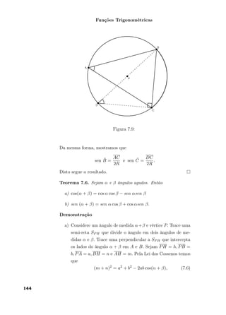 Funções Trigonométricas
Figura 7.9:
Da mesma forma, mostramos que
sen ˆB =
AC
2R
e sen ˆC =
DC
2R
.
Disto segue o resultado.
Teorema 7.6. Sejam α e β ângulos agudos. Então
a) cos(α + β) = cos α cos β − sen αsen β
b) sen (α + β) = sen α cos β + cos αsen β.
Demonstração
a) Considere um ângulo de medida α+β e vértice P. Trace uma
semi-reta SPH que divide o ângulo em dois ângulos de me-
didas α e β. Trace uma perpendicular a SPH que intercepta
os lados do ângulo α + β em A e B. Sejam PH = h, PB =
b, PA = a, BH = n e AH = m. Pela Lei dos Cossenos temos
que
(m + n)2
= a2
+ b2
− 2ab cos(α + β), (7.6)
144
 