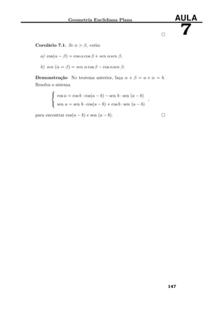 Geometria Euclidiana Plana AULA
7
Corolário 7.1. Se α > β, então
a) cos(α − β) = cos α cos β + sen αsen β.
b) sen (α = β) = sen α cos β − cos αsen β.
Demonstração No teorema anterior, faça α + β = a e α = b.
Resolva o sistema



cos a = cos b · cos(a − b) − sen b · sen (a − b)
sen a = sen b · cos(a − b) + cos b · sen (a − b)
,
para encontrar cos(a − b) e sen (a − b).
147
 