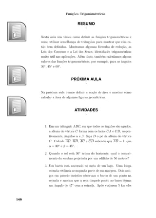 Funções Trigonométricas
RESUMO
¨
Nesta aula nós vimos como deﬁnir as funções trigonométricas e
como utilizar semelhança de triângulos para mostrar que elas es-
tão bem deﬁnidas. Mostramos algumas fórmulas de redução, as
Leis dos Cossenos e a Lei dos Senos, identidades trigonmétricas
muito útil nas aplicações. Além disso, também calculamos alguns
valores das funções trigonométricas, por exemplo, para os ângulos
30◦, 45◦ e 60◦.
PRÓXIMA AULA
¨
Na próxima aula iremos deﬁnir a noção de área e mostrar como
calcular a área de algumas ﬁguras geométricas.
ATIVIDADES
¨
1. Em um triângulo ABC, em que todos os ângulos são agudos,
a altura do vértice C forma com os lados CA e CB, respec-
tivamente, ângulos α e β. Seja D o pé da altura do vértice
C. Calcule AD, BD, AC e CD sabendo qeu AD = 1, que
α = 30◦ e β = 45◦.
2. Quando o sol está 30◦ acima do horizonte, qual o compri-
mento da sombra projetada por um edifício de 50 metros?
3. Um barco está ancorado no meio de um lago. Uma longa
estrada retilínea acompanha parte de sua margem. Dois ami-
gos em passeio turístico observam o barco de um ponto na
estrada e anotam que a reta daquele ponto ao barco forma
um ângulo de 45◦ com a estrada. Após viajarem 5 km eles
148
 