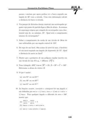 Geometria Euclidiana Plana AULA
7param e anotam que agora podem ver o barco segundo um
ângulo de 30◦ com a estrada. Com esta informação calcule
a distância do barco à estrada.
4. Um parque de diversões deseja construir um escorregador gi-
gante cujo ponto de partida ﬁque a 20m de altura. As normas
de segurança exigem que o ângulo do escorregador com a hor-
izontal seja de, no máximo, 45◦. Qual será o comprimento
mínimo do escorregador?
5. Achar o comprimento da corda de um círculo de 20cm de
raio subtendida por um ângulo central de 150◦.
6. Do topo de um farol, 40m acima do nível do mar, o faroleiro
vê um navio segundo um ângulo (de depressão) de 15◦. Qual
a distância do navio ao farol?
7. Mostre que o perímetro de um polígono regular inscrito em
um círculo de raio R é pn = 2Rnsen 180◦
n .
8. Num triângulo ABC tem-se AC = 23, ˆA = 20◦ e ˆC = 140◦.
Determine a altura do vértice B.
9. O que é maior:
(a) sen 55◦ ou cos 55◦?
(b) sen 40◦ ou cos 40◦?
(c) tan 15◦ ou cot 15◦?
10. As funções secante, cosecante e cotangenet de um ângulo α
são deﬁnidas por sec α = 1/ cos α, csc α = 1/sen α e cot α =
1/ tan α. Para qualquer ângulo α diferente de zero e 180◦
mostre que:
(a)
sen α
csc α
+
cos α
sec α
= 1.
(b) tan α + cot α = sec α csc α.
(c) sec α = sen α(cot α + tan α).
149
 