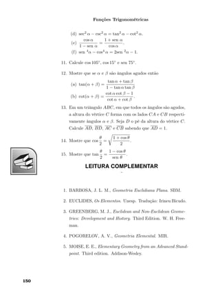 Funções Trigonométricas
(d) sec2 α − csc2 α = tan2 α − cot2 α.
(e)
cos α
1 − sen α
=
1 + sen α
cos α
.
(f) sen 4α − cos4 α = 2sen 2α − 1.
11. Calcule cos 105◦, cos 15◦ e sen 75◦.
12. Mostre que se α e β são ângulos agudos então
(a) tan(α + β) =
tan α + tan β
1 − tan α tan β
(b) cot(α + β) =
cot α cot β − 1
cot α + cot β
.
13. Em um triângulo ABC, em que todos os ângulos são agudos,
a altura do vértice C forma com os lados CA e CB respecti-
vamente ângulos α e β. Seja D o pé da altura do vértice C.
Calcule AD, BD, AC e CB sabendo que AD = 1.
14. Mostre que cos
θ
2
=
1 + cos θ
2
.
15. Mostre que tan
θ
2
=
1 − cos θ
sen θ
.
LEITURA COMPLEMENTAR
¨
1. BARBOSA, J. L. M., Geometria Euclidiana Plana. SBM.
2. EUCLIDES, Os Elementos. Unesp. Tradução: Irineu Bicudo.
3. GREENBERG, M. J., Euclidean and Non-Euclidean Geome-
tries: Development and History. Third Edition. W. H. Free-
man.
4. POGORELOV, A. V., Geometria Elemental. MIR.
5. MOISE, E. E., Elementary Geometry from an Advanced Stand-
point. Third edition. Addison-Wesley.
150
 
