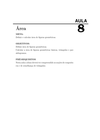 AULA
8Área
META:
Deﬁnir e calcular área de ﬁguras geométricas.
OBJETIVOS:
Deﬁnir área de ﬁguras geométricas.
Calcular a área de ﬁguras geométricas básicas, triângulos e par-
alelogramos.
PRÉ-REQUISITOS
Nesta aula o aluno deverá ter compreendido as noções de congruên-
cia e de semelhança de triângulos.
 