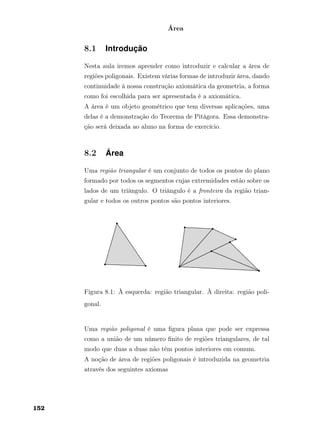 Área
8.1 Introdução
Nesta aula iremos aprender como introduzir e calcular a área de
regiões poligonais. Existem várias formas de introduzir área, dando
continuidade à nossa construção axiomática da geometria, a forma
como foi escolhida para ser apresentada é a axiomática.
A área é um objeto geométrico que tem diversas aplicações, uma
delas é a demonstração do Teorema de Pitágora. Essa demonstra-
ção será deixada ao aluno na forma de exercício.
8.2 Área
Uma região triangular é um conjunto de todos os pontos do plano
formado por todos os segmentos cujas extremidades estão sobre os
lados de um triângulo. O triângulo é a fronteira da região trian-
gular e todos os outros pontos são pontos interiores.
Figura 8.1: À esquerda: região triangular. À direita: região poli-
gonal.
Uma região poligonal é uma ﬁgura plana que pode ser expressa
como a união de um número ﬁnito de regiões triangulares, de tal
modo que duas a duas não têm pontos interiores em comum.
A noção de área de regiões poligonais é introduzida na geometria
através dos seguintes axiomas
152
 