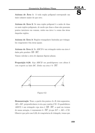 Geometria Euclidiana Plana AULA
8Axioma de Área 1: A toda região poligonal corresponde um
único número maior do que zero.
Axioma de Área 2: Se uma região poligonal é a união de duas
ou mais regiões poligonais, de modo que duas a duas não possuam
pontos interiores em comum, então sua área é a soma das áreas
daquelas regiões.
Axioma de Área 3: Regiões triangulares limitadas por triângu-
los congruentes têm áreas iguais.
Axioma de Área 4: Se ABCD é um retângulo então sua área é
dada pelo produto AB · BC.
Vamos calcular a área de algumas ﬁguras planas.
Proposição 8.29. Seja ABCD um paralelogramo com altura h
com respeito ao lado DC. Então sua área é h · DC.
Figura 8.2:
Demonstração Trace, a partir dos pontos A e B, dois segmentos,
AE e BF, perpendiculares à reta que contém CD. O quadrilátero
ABFE é um retângulo cuja área é AB · BF, a qual em termos
de nossa notação, é exatamente h · DC, já que EF = AB = CD.
Observe que pelo caso LAL de congruência de triângulo, temos que
153
 