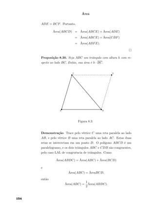 Área
ADE = BCF. Portanto,
Área(ABCD) = Área(ABCE) + Área(ADE)
= Área(ABCE) + Área(CBF)
= Área(ABFE).
Proposição 8.30. Seja ABC um triângulo com altura h com re-
speito ao lado BC. Então, sua área é h · BC.
Figura 8.3:
Demonstração Trace pelo vértice C uma reta paralela ao lado
AB, e pelo vértice B uma reta paralela ao lado AC. Estas duas
retas se intercectam em um ponto D. O polígono ABCD é um
paralelogramo, e os dois triângulos ABC e CDB são congruentes,
pelo caso LAL de congruência de triângulos. Como
Área(ABDC) = Área(ABC) + Área(BCD)
e
Área(ABC) = ÁreaBCD,
então
Área(ABC) =
1
2
Área(ABDC).
154
 