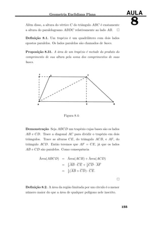 Geometria Euclidiana Plana AULA
8Além disso, a altura do vértice C do triângulo ABC é exatamente
a altura do paralelogramo ABDC relativamente ao lado AB.
Deﬁnição 8.1. Um trapézio é um quadrilátero com dois lados
opostos paralelos. Os lados paralelos são chamados de bases.
Proposição 8.31. A área de um trapézio é metade do produto do
comprimento de sua altura pela soma dos comprimentos de suas
bases.
Figura 8.4:
Demonstração Seja ABCD um trapézio cujas bases são os lados
AB e CD. Trace a diagonal AC para dividir o trapézio em dois
triângulos. Trace as alturas CE, do triângulo ACB, e AF, do
triângulo ACD. Então teremos que AF = CE, já que os lados
AB e CD são paralelos. Como consequência
Área(ABCD) = Área(ACB) + Área(ACD)
= 1
2AB · CE + 1
2CD · AF
= 1
2(AB + CD) · CE.
Deﬁnição 8.2. A área da região limitada por um círculo é o menor
número maior do que a área de qualquer polígono nele inscrito.
155
 