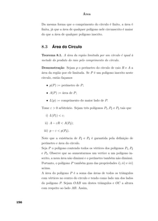 Área
Da mesma forma que o comprimento do círculo é ﬁnito, a área é
ﬁnita, já que a área de qualquer polígono nele circunscrito é maior
do que a área de qualquer polígono inscrito.
8.3 Área do Círculo
Teorema 8.1. A área da região limitada por um círculo é igual à
metade do produto do raio pelo comprimento do círculo.
Demonstração Sejam p o perímetro do círculo de raio R e A a
área da região por ele limitada. Se P é um polígono inscrito neste
círculo, então façamos
• p(P) := perímetro de P;
• A(P) := área de P;
• L(p) := comprimento do maior lado de P.
Tome ε > 0 arbitrário. Sejam três polígonos P1, P2 e P3 tais que
i) L(P1) < ε;
ii) A − εR < A(P2);
iii) p − ε < p(P3).
Note que a existência de P2 e P3 é garantida pela deﬁnição de
perímetro e área do círculo.
Seja P o polígono contendo todos os vértices dos polígonos P1, P2
e P3. Observe que ao aumentarmos um vertice a um polígono in-
scrito, a nova área não diminui e o perímetro também não diminui.
Portanto, o polígono P também goza das propriedades i), ii) e iii)
acima.
A área do polígono P é a soma das áreas de todos os triângulos
com vértices no centro do círculo e tendo como lado um dos lados
do polígono P. Sejam OAB um destes triângulos e OC a altura
com respeito ao lado AB. Assim,
156
 
