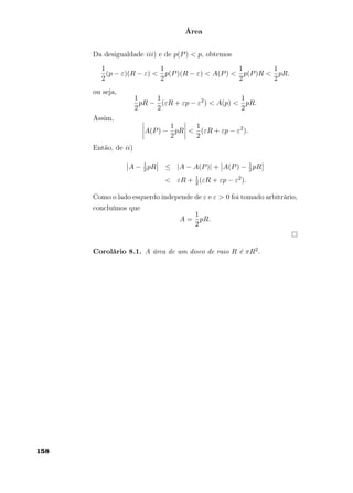 Área
Da desigualdade iii) e de p(P) < p, obtemos
1
2
(p − ε)(R − ε) <
1
2
p(P)(R − ε) < A(P) <
1
2
p(P)R <
1
2
pR.
ou seja,
1
2
pR −
1
2
(εR + εp − ε2
) < A(p) <
1
2
pR.
Assim,
A(P) −
1
2
pR <
1
2
(εR + εp − ε2
).
Então, de ii)
A − 1
2pR ≤ |A − A(P)| + A(P) − 1
2pR
< εR + 1
2(εR + εp − ε2).
Como o lado esquerdo independe de ε e ε > 0 foi tomado arbitrário,
concluímos que
A =
1
2
pR.
Corolário 8.1. A área de um disco de raio R é πR2.
158
 