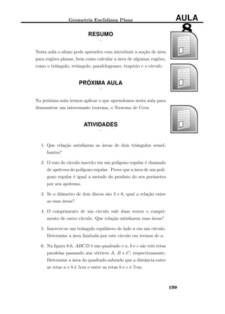 Geometria Euclidiana Plana AULA
8RESUMO
¨
Nesta aula o aluno pode aprendeu com introduzir a noção de área
para regiões planas, bem como calcular a área de algumas regiões,
como o triângulo, retângulo, paralelogramo, trapézio e o círculo.
PRÓXIMA AULA
¨
Na próxima aula iremos aplicar o que aprendemos nesta aula para
demonstrar um interessante teorema, o Teorema de Ceva.
ATIVIDADES
¨
1. Que relação satisfazem as áreas de dois triângulos semel-
hantes?
2. O raio do círculo inscrito em um polígono regular é chamado
de apótema do polígono regular. Prove que a área de um polí-
gono regular é igual a metade do produto do seu perímetro
por seu apótema.
3. Se o diâmetro de dois discos são 3 e 6, qual a relação entre
as suas áreas?
4. O comprimento de um círculo vale duas vezers o compri-
mento de outro círculo. Que relação satisfazem suas áreas?
5. Inscreve-se um triângulo equilátero de lado a em um círculo.
Determine a área limitada por este círculo em termos de a.
6. Na ﬁgura 8.6, ABCD é um quadrado e a, b e c são três retas
paralelas passando nos vértices A, B e C, respectivamente.
Determine a área do quadrado sabendo que a distância entre
as retas a e b é 5cm e entre as retas b e c é 7cm.
159
 