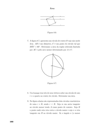 Área
Figura 8.6:
7. A ﬁgura 8.7, apresenta um círculo de centro O cujo raio mede
2cm. AB é um diâmetro, C é um ponto do círculo tal que
B ˆOC = 60◦. Determine a área da região sobreada limitada
por AC e pelo arco menor determinado por A e C.
Figura 8.7:
8. Um losango tem três de seus vértices sobre um círculo de raio
r e o quarto no centro do círculo. Determine sua área.
9. Na ﬁgura abaixo são representados dois círculos concêntricos
de raios r e R, sendo r < R. Seja m um areta tangente
ao círculo menor tendo A como ponto de contato. Seja B
o ponto onde esta reta corta o círculo maior e seja n a reta
tangente em B ao círculo maior. Se o ângulo α (o menor
160
 