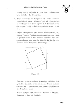 Geometria Euclidiana Plana AULA
8formado entre m e n) mede 30◦, determine a razão entre as
áreas limitadas pelos dois círculos.
10. Deseja-se calcular a área da ﬁgura ao lado. Ela foi desenhada
tomando-se um círculo e um ponto P fora dele e trançando-se
as duas tangentes ao círculo à partir de P. Sabe-se também
que o ponto P dista 2r do centro do círculo, sendo r o seu
raio.
11. A ﬁgura 8.8 sugere uma outra maneira de demonstrar o Teo-
rema de Pitágora. Para fazer a demonstração expresse a área
do quadrado maior de duas maneiras diferentes: como pro-
duto dos lados e como soma das áreas dos 4 triãngulos e do
quadrado menor. Complete a demonstração.
Figura 8.8:
12. Uma outra prova do Teorema de Pitágora é sugerida pela
ﬁgura 8.9. Determine a área do trapézio de duas maneira
diferentes, de forma análoga ao que feito no exercício ante-
rior. Complete a prova.
13. Baseado na ﬁgura 8.10, demonstre o Teorema de Pitágoras.
Esta prova foi dada por Bhaskara.
161
 