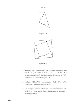 Área
Figura 8.9:
Figura 8.10:
14. Na ﬁgura 8.11 os segmentos PQ e MN são paralelos ao lado
BC do triângulo ABC. Se M é o ponto médio de AC e P é
o ponto médio de AM, determine a área do trapézio MPQN
em termos da área do triângulo ABC.
15. Na ﬁgura 8.12 ABCD é um retângulo e DM = MN = NB.
Determine a área do triângulo MNC.
16. Um triângulo isósceles está inscrito em um círculo cujo raio
mede 5cm. Qual a área da região exterior ao triângulo e
interior ao círculo.
162
 