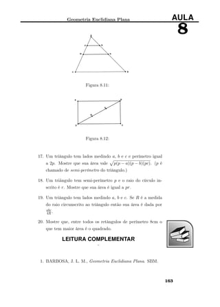 Geometria Euclidiana Plana AULA
8
Figura 8.11:
Figura 8.12:
17. Um triângulo tem lados medindo a, b e c e perímetro igual
a 2p. Mostre que sua área vale p(p − a)(p − b)(pc). (p é
chamado de semi-perímetro do triângulo.)
18. Um triãngulo tem semi-perímetro p e o raio do círculo in-
scrito é r. Mostre que sua área é igual a pr.
19. Um triângulo tem lados medindo a, b e c. Se R é a medida
do raio circunscrito ao triângulo então sua área é dada por
abc
4R .
20. Mostre que, entre todos os retângulos de perímetro 8cm o
que tem maior área é o quadrado.
LEITURA COMPLEMENTAR
¨
1. BARBOSA, J. L. M., Geometria Euclidiana Plana. SBM.
163
 