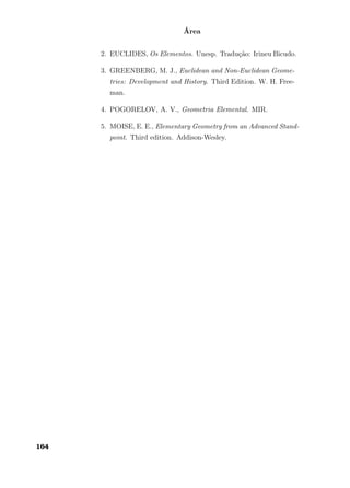 Área
2. EUCLIDES, Os Elementos. Unesp. Tradução: Irineu Bicudo.
3. GREENBERG, M. J., Euclidean and Non-Euclidean Geome-
tries: Development and History. Third Edition. W. H. Free-
man.
4. POGORELOV, A. V., Geometria Elemental. MIR.
5. MOISE, E. E., Elementary Geometry from an Advanced Stand-
point. Third edition. Addison-Wesley.
164
 