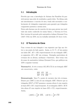 Teorema de Ceva
9.1 Introdução
Perceba que com a introdução do Axioma das Paralelas foi pos-
sível provar uma série de resultados a partir deles. Na última aula
nós introduzimos o conceito de área, tendo sido necessário o con-
hecimento de triângulos congruentes para garantir que triângulos
congruentes possuem a mesma área.
Nesta aula faremos uso do conceito de área para provar um resul-
tado não muito conhecido do ensino básico, o Teorema de Ceva.
Este teorema foi provado pelo matemática italiano Giovanni Ceva
(1647–1734) em 1678, em seu trabalho intitulado De lineis rectis.
9.2 O Teorema de Ceva
Uma ceviana de um triângulo é um segmento que liga um vér-
tice a um ponto do lado oposto. Assim, se X, Y e Z são pontos
nos lados BC, AC e AB, respectivamente de um triângulo ABC,
os segmentos AX e BY são cevianas. Exemplos particulares de
cevianas são as alturas, medianas e bissetrizes. Este termo vem
do nome do matemático italiano Giovanni Ceva, que publicou em
1678 o seguinte teorema
Teorema 9.1. Se três cevianas AX, BY, CZ de um triângulo ABC
são concorrentes, então
BX
XC
·
CY
Y A
·
AZ
ZB
= 1.
Demonstração Seja P o ponto de encontro das três cevianas.
Denote por (ABC) a área de um triângulo ABC. Observe que os
triângulos BXP e CXP possuem a mesma altura h com respeito
às bases BX e XC, respectivamente. E os triângulos ABX e ACX
têm altura H com respeito às bases BX e CX, respectivamente.
Assim,
(ABX) =
1
2
H · BX, (ACX) =
1
2
H · CX
166
 