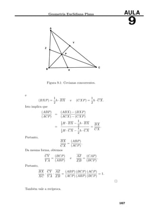 Geometria Euclidiana Plana AULA
9
Figura 9.1: Cevianas concorrentes.
e
(BXP) =
1
2
h · BX e (CXP) =
1
2
h · CX.
Isto implica que
(ABP)
(ACP)
=
(ABX) − (BXP)
(ACX) − (CXP)
=
1
2H · BX −
1
2
h · BX
1
2H · CX −
1
2
h · CX
=
BX
CX
.
Portanto,
BX
CX
=
(ABP)
(ACP)
.
Da mesma forma, obtemos
CY
Y A
=
(BCP)
(ABP)
e
AZ
ZB
=
(CAP)
(BCP)
.
Portanto,
BX
XC
·
CY
Y A
·
AZ
ZB
=
(ABP)
(ACP)
(BCP)
(ABP)
(ACP)
(BCP)
= 1.
Também vale a recíproca.
167
 