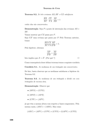 Teorema de Ceva
Teorema 9.2. Se três cevianas AX, BY e CZ satisfazem
BX
XC
·
CY
Y A
·
AZ
ZB
= 1
então elas são concorrentes.
Demonstração Seja P o ponto de interseção das cevianas AX e
BY .
Vamos mostrar que CZ passa por P.
Seja CZ uma ceviana que passa por P. Pelo Teorema anterior,
temos
BX
XC
CY
Y A
AZ
Z B
= 1.
Pela hipótese, obtemos
AZ
Z B
=
AZ
ZB
.
Isto implica que Z = Z . (Por quê ?)
Como consequência desse útlimo teorema temos o seguinte corolário.
Corolário 9.1. As medianas de um triângulo são concorrentes.
De fato, basta observar que as medianas satisfazem a hipótese do
Teorema 9.2.
Teorema 9.3. As medianas de um triângulo o divide em seis
triângulos de mesma área.
Demonstração Observe que
• (BPX) = (CPX)
• (BPZ) = (APZ)
• (CPY ) = (APY )
já que têm a mesma altura com respeito a bases congruentes. Pela
mesma razão, (AXC) = (ABX). Mas como
(AXC) = (APY ) + (CPY ) + (CPX) = 2(APY ) + (CPX)
168
 