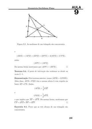 Geometria Euclidiana Plana AULA
9
Figura 9.2: As medianas de um triângulo são concorrentes.
e
(ABX) = (APZ) + (BPZ) + (BPX) = 2(APZ) + (CPX),
então
(APY ) = (APZ).
Da mesma forma mostramos que (APY ) = (BPX).
Teorema 9.4. O ponto de interseção das medianas as divide na
razão 2 : 1.
Demonstração Pelo teorema anterior, temos (APB) = 2(PBX).
Além disso, APB e PBX têm a mesma altura h com respeito às
bases AP e PX. Assim,
(APB) =
1
2
hAP
e
(PBX) =
1
2
hPX,
o que implica que AP = 2PX. Da mesma forma, mostramos que
CP = 2PZ e BP = 2PY .
Exercício 9.1. Prove que as três alturas de um triângulo são
concorrentes.
169
 