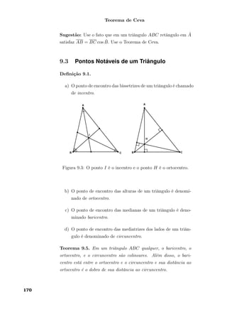 Teorema de Ceva
Sugestão: Use o fato que em um triângulo ABC retângulo em ˆA
satisfaz AB = BC cos ˆB. Use o Teorema de Ceva.
9.3 Pontos Notáveis de um Triângulo
Deﬁnição 9.1.
a) O ponto de encontro das bissetrizes de um triângulo é chamado
de incentro.
Figura 9.3: O ponto I é o incentro e o ponto H é o ortocentro.
b) O ponto de encontro das alturas de um triângulo é denomi-
nado de ortocentro.
c) O ponto de encontro das medianas de um triângulo é deno-
minado baricentro.
d) O ponto de encontro das mediatrizes dos lados de um triân-
gulo é denominado de circuncentro.
Teorema 9.5. Em um triângulo ABC qualquer, o baricentro, o
ortocentro, e o circuncentro são colineares. Além disso, o bari-
centro está entre o ortocentro e o circuncentro e sua distância ao
ortocentro é o dobro de sua distância ao circuncentro.
170
 