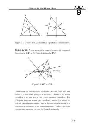 Geometria Euclidiana Plana AULA
9
Figura 9.4: O ponto G é o Baricentro e o ponto O é o circuncentro.
Deﬁnição 9.2. A reta que contém esses três pontos do teorema é
denominada de Reta de Euler do triângulo ABC.
Figura 9.5: OG = 2GH.
Observe que em um triângulo equilátero a reta de Euler não está
deﬁnida, já que neste triângulo a mediatriz, a bissetriz e a altura
coincidem e por sua vez os três pontos também coincidem. Em
triângulos isósceles, temos que a mediana, mediatriz e altura re-
lativa à base são coincidentes, logo, o baricentro, o ortocentro e o
circuncentro pertencem a um mesmo segmento. Assim, a reta que
contém esse segmento é a reta de Euler do triângulo.
171
 
