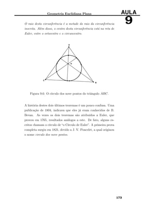 Geometria Euclidiana Plana AULA
9O raio desta circunferência é a metade do raio da circunferência
inscrita. Além disso, o centro desta circunferência está na reta de
Euler, entre o ortocentro e o circuncentro.
Figura 9.6: O círculo dos nove pontos do triângulo ABC.
A história destes dois últimos teoremas é um pouco confusa. Uma
publicação de 1804, indicava que eles já eram conhecidos de B.
Bevan. As vezes os dois teoremas são atribuídos a Euler, que
provou em 1765, resultados análogos a este. De fato, alguns es-
critos chamam o círculo de “o Círculo de Euler”. A primeira prova
completa surgiu em 1821, devido a J. V. Poncelet, a qual originou
o nome circulo dos nove pontos.
173
 