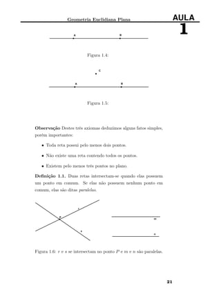 Geometria Euclidiana Plana AULA
1
Figura 1.4:
Figura 1.5:
Observação Destes três axiomas deduzimos alguns fatos simples,
porém importantes:
• Toda reta possui pelo menos dois pontos.
• Não existe uma reta contendo todos os pontos.
• Existem pelo menos três pontos no plano.
Deﬁnição 1.1. Duas retas intersectam-se quando elas possuem
um ponto em comum. Se elas não possuem nenhum ponto em
comum, elas são ditas paralelas.
Figura 1.6: r e s se intersectam no ponto P e m e n são paralelas.
21
 