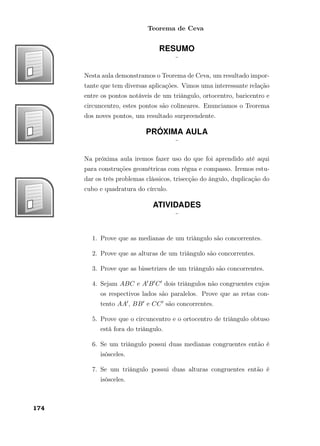 Teorema de Ceva
RESUMO
¨
Nesta aula demonstramos o Teorema de Ceva, um resultado impor-
tante que tem diversas aplicações. Vimos uma interessante relação
entre os pontos notáveis de um triângulo, ortocentro, baricentro e
circuncentro, estes pontos são colineares. Enunciamos o Teorema
dos noves pontos, um resultado surpreendente.
PRÓXIMA AULA
¨
Na próxima aula iremos fazer uso do que foi aprendido até aqui
para construções geométricas com régua e compasso. Iremos estu-
dar os três problemas clássicos, trisecção do ângulo, duplicação do
cubo e quadratura do círculo.
ATIVIDADES
¨
1. Prove que as medianas de um triângulo são concorrentes.
2. Prove que as alturas de um triângulo são concorrentes.
3. Prove que as bissetrizes de um triângulo são concorrentes.
4. Sejam ABC e A B C dois triângulos não congruentes cujos
os respectivos lados são paralelos. Prove que as retas con-
tento AA , BB e CC são concorrentes.
5. Prove que o circuncentro e o ortocentro de triângulo obtuso
está fora do triângulo.
6. Se um triângulo possui duas medianas congruentes então é
isósceles.
7. Se um triângulo possui duas alturas congruentes então é
isósceles.
174
 