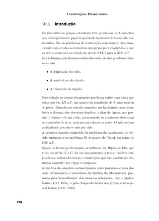 Construções Elementares
10.1 Introdução
Os matemáticos gregos estudaram três problemas de Geometria
que desempenharam papel importande no desenvolvimento da ma-
temática. São os problemas de construções com régua e compasso,
e resistiram a todas as tentativas dos gregos para resolvê-los, o que
só veio a acontecer na virada do século XVIII para o XIX d.C.
Os problemas, que ﬁcaram conhecidos como os três problemas clás-
sicos, são
• A duplicação do cubo.
• A quadratura do círculo.
• A trissecção do ângulo.
Com relação as origens do primeiro problema existe uma lenda que
conta que em 427 a.C. um quarto da população de Atenas morreu
de peste. Quando um orácolo anunciou aos habitantes como com-
bater a doença, eles deveriam duplicar o altar de Apolo, que pos-
suia o formato de um cubo, prontamente os atenienses dobraram
as dimensões do altar, mas isso não afastou a peste. O volume fora
multiplicado por oito e não por dois.
A primeira mensão conhecida do problema da quadratura do cír-
culo encontra-se no problema 50 do papiro de Rhind, em torno de
1600 a.C.
Quanto a trissecção do ângulo, acredita-se que Hípias de Elis, que
viveu no século V a.C. foi um dos primeiros a tentar resolver este
problema, utilizando curvas e construções que não podem ser efe-
tuadas somente com régua e compasso.
A história do completo esclarecimento deste problema é uma das
mais interessantes e instrutivas da história da Matemática, pas-
sando pela “consolidação” dos números complexos, com o grande
Gauss (1777–1855), e pela criação da teoria dos grupos com o ge-
nial Galois (1811–1832).
178
 