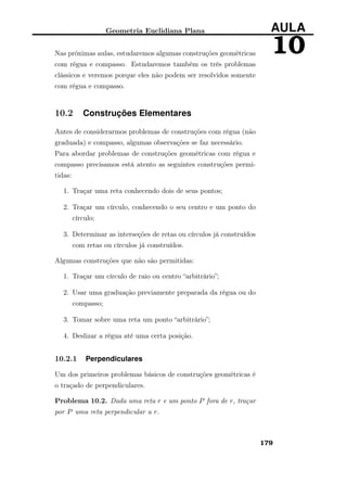 Geometria Euclidiana Plana AULA
10Nas próximas aulas, estudaremos algumas construções geométricas
com régua e compasso. Estudaremos também os três problemas
clássicos e veremos porque eles não podem ser resolvidos somente
com régua e compasso.
10.2 Construções Elementares
Antes de considerarmos problemas de construções com régua (não
graduada) e compasso, algumas observações se faz necessário.
Para abordar problemas de construções geométricas com régua e
compasso precisamos está atento as seguintes construções permi-
tidas:
1. Traçar uma reta conhecendo dois de seus pontos;
2. Traçar um círculo, conhecendo o seu centro e um ponto do
círculo;
3. Determinar as interseções de retas ou círculos já construídos
com retas ou círculos já construídos.
Algumas construções que não são permitidas:
1. Traçar um círculo de raio ou centro “arbitrário”;
2. Usar uma graduação previamente preparada da régua ou do
compasso;
3. Tomar sobre uma reta um ponto “arbitrário”;
4. Deslizar a régua até uma certa posição.
10.2.1 Perpendiculares
Um dos primeiros problemas básicos de construções geométricas é
o traçado de perpendiculares.
Problema 10.2. Dada uma reta r e um ponto P fora de r, traçar
por P uma reta perpendicular a r.
179
 