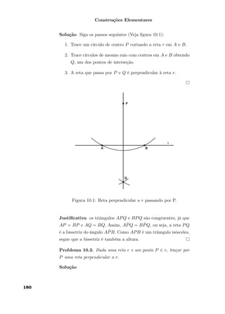 Construções Elementares
Solução Siga os passos seguintes (Veja ﬁgura 10.1):
1. Trace um círculo de centro P cortando a reta r em A e B.
2. Trace círculos de mesmo raio com centros em A e B obtendo
Q, um dos pontos de interseção.
3. A reta que passa por P e Q é perpendicular à reta r.
Figura 10.1: Reta perpendicular a r passando por P.
Justiﬁcativa os triângulos APQ e BPQ são congruentes, já que
AP = BP e AQ = BQ. Assim, A ˆPQ = B ˆPQ, ou seja, a reta PQ
é a bissetriz do ângulo A ˆPB. Como APB é um triângulo isósceles,
segue que a bissetriz é também a altura.
Problema 10.3. Dada uma reta r e um ponto P ∈ r, traçar por
P uma reta perpendicular a r.
Solução
180
 