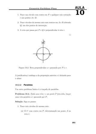 Geometria Euclidiana Plana AULA
101. Trace um círculo com centro em P e qualquer raio cortando
r nos pontos A e B.
2. Trace círculos de mesmo raio com centros em A e B obtendo
Q, um dos pontos de interseção.
3. A reta que passa por P e Q é perpendicular à reta r.
Figura 10.2: Reta perpendicular a r passando por P ∈ r.
A justiﬁcativa é análoga a da proposição anterior e é deixada para
o aluno
10.2.2 Paralelas
Um outro problema básico é o traçado de paralelas.
Problema 10.4. Dada uma reta r e um ponto P fora dela, traçar
uma reta paralela a r passando por P.
Solução Siga os passos:
1. Trace três círculos de mesmo raio:
(a) O 1◦ com centro em P, determinando um ponto A na
reta r;
181
 