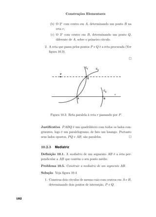Construções Elementares
(b) O 2◦ com centro em A, determinando um ponto B na
reta r;
(c) O 3◦ com centro em B, determinando um ponto Q,
diferente de A, sobre o primeiro círculo.
2. A reta que passa pelos pontos P e Q é a reta procurada (Ver
ﬁgura 10.3).
Figura 10.3: Reta paralela à reta r passando por P.
Justiﬁcativa PABQ é um quadrilátero com todos os lados con-
gruentes, logo é um paralelogramo, de fato um losango. Portanto
seus lados opostos, PQ e AB, são paralelos.
10.2.3 Mediatriz
Deﬁnição 10.1. A mediatriz de um segmento AB é a reta per-
pendicular a AB que contém o seu ponto médio.
Problema 10.5. Construir a mediatriz de um segmento AB.
Solução Veja ﬁgura 10.4
1. Construa dois círculos de mesmo raio com centros em A e B,
determinando dois pontos de interseção, P e Q.
182
 