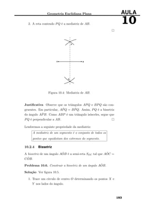 Geometria Euclidiana Plana AULA
102. A reta contendo PQ é a mediatriz de AB.
Figura 10.4: Mediatriz de AB.
Justiﬁcativa Observe que os triângulos APQ e BPQ são con-
gruentes. Em particular, A ˆPQ = B ˆPQ. Assim, PQ é a bissetriz
do ângulo A ˆPB. Como ABP é um triângulo isósceles, segue que
PQ é perpendicular a AB.
Lembremos a seguinte propriedade da mediatriz:
A mediatriz de um segmento é o conjunto de todos os
pontos que equidistam dos extremos do segmento.
10.2.4 Bissetriz
A bissetriz de um ângulo A ˆOB é a semi-reta SOC tal que A ˆOC =
C ˆOB.
Problema 10.6. Construir a bissetriz de um ângulo A ˆOB.
Solução Ver ﬁgura 10.5.
1. Trace um círculo de centro O determinando os pontos X e
Y nos lados do ângulo.
183
 