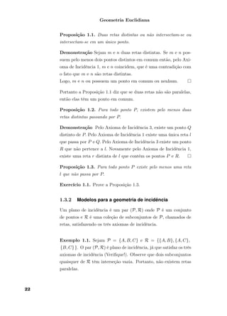 Geometria Euclidiana
Proposição 1.1. Duas retas distintas ou não intersectam-se ou
intersectam-se em um único ponto.
Demonstração Sejam m e n duas retas distintas. Se m e n pos-
suem pelo menos dois pontos distintos em comum então, pelo Axi-
oma de Incidência 1, m e n coincidem, que é uma contradição com
o fato que m e n são retas distintas.
Logo, m e n ou possuem um ponto em comum ou nenhum.
Portanto a Proposição 1.1 diz que se duas retas não são paralelas,
então elas têm um ponto em comum.
Proposição 1.2. Para todo ponto P, existem pelo menos duas
retas distintas passando por P.
Demonstração Pelo Axioma de Incidência 3, existe um ponto Q
distinto de P. Pelo Axioma de Incidência 1 existe uma única reta l
que passa por P e Q. Pelo Axioma de Incidência 3 existe um ponto
R que não pertence a l. Novamente pelo Axioma de Incidência 1,
existe uma reta r distinta de l que contém os pontos P e R.
Proposição 1.3. Para todo ponto P existe pelo menos uma reta
l que não passa por P.
Exercício 1.1. Prove a Proposição 1.3.
1.3.2 Modelos para a geometria de incidência
Um plano de incidência é um par (P, R) onde P é um conjunto
de pontos e R é uma coleção de subconjuntos de P, chamados de
retas, satisfazendo os três axiomas de incidência.
Exemplo 1.1. Sejam P = {A, B, C} e R = {{A, B}, {A, C},
{B, C}}. O par (P, R) é plano de incidência, já que satisfaz os três
axiomas de incidência (Veriﬁque!). Observe que dois subconjuntos
quaisquer de R têm interseção vazia. Portanto, não existem retas
paralelas.
22
 