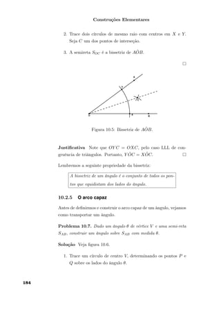 Construções Elementares
2. Trace dois círculos de mesmo raio com centros em X e Y.
Seja C um dos pontos de interseção.
3. A semireta SOC é a bissetriz de A ˆOB.
Figura 10.5: Bissetriz de A ˆOB.
Justiﬁcativa Note que OY C = OXC, pelo caso LLL de con-
gruência de triângulos. Portanto, Y ˆOC = X ˆOC.
Lembremos a seguinte propriedade da bissetriz:
A bissetriz de um ângulo é o conjunto de todos os pon-
tos que equidistam dos lados do ângulo.
10.2.5 O arco capaz
Antes de deﬁnirmos e construir o arco capaz de um ângulo, vejamos
como transportar um ângulo.
Problema 10.7. Dado um ângulo θ de vértice V e uma semi-reta
SAB, construir um ângulo sobre SAB com medida θ.
Solução Veja ﬁgura 10.6.
1. Trace um círculo de centro V, determinando os pontos P e
Q sobre os lados do ângulo θ.
184
 