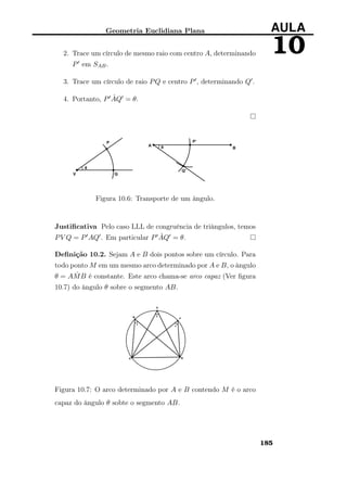 Geometria Euclidiana Plana AULA
102. Trace um círculo de mesmo raio com centro A, determinando
P em SAB.
3. Trace um círculo de raio PQ e centro P , determinando Q .
4. Portanto, P ˆAQ = θ.
Figura 10.6: Transporte de um ângulo.
Justiﬁcativa Pelo caso LLL de congruência de triângulos, temos
PV Q = P AQ . Em particular P ˆAQ = θ.
Deﬁnição 10.2. Sejam A e B dois pontos sobre um círculo. Para
todo ponto M em um mesmo arco determinado por A e B, o ângulo
θ = A ˆMB é constante. Este arco chama-se arco capaz (Ver ﬁgura
10.7) do ângulo θ sobre o segmento AB.
Figura 10.7: O arco determinado por A e B contendo M é o arco
capaz do ângulo θ sobte o segmento AB.
185
 