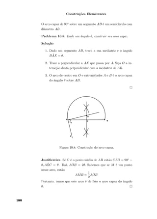 Construções Elementares
O arco capaz de 90◦ sobre um segmento AB é um semicírculo com
diâmetro AB.
Problema 10.8. Dado um ângulo θ, construir seu arco capaz.
Solução
1. Dado um segmento AB, trace a sua mediatriz e o ângulo
B ˆAX = θ.
2. Trace a perpendicular a AX que passa por A. Seja O a in-
terseção desta perpendicular com a mediatriz de AB.
3. O arco de centro em O e extremidades A e B é o arco capaz
do ângulo θ sobre AB.
Figura 10.8: Construção do arco capaz.
Justiﬁcativa Se C é o ponto médio de AB então C ˆAO = 90◦ −
θ, A ˆOC = θ. Daí, A ˆOB = 2θ. Sabemos que se M é um ponto
nesse arco, então
A ˆMB =
1
2
A ˆOB.
Portanto, temos que este arco é de fato o arco capaz do ângulo
θ.
186
 