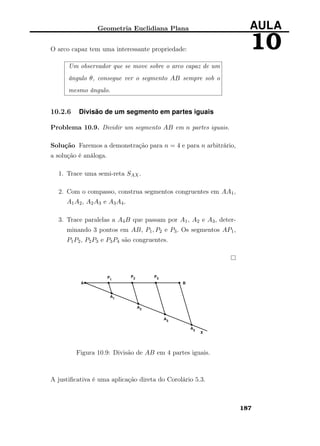 Geometria Euclidiana Plana AULA
10O arco capaz tem uma interessante propriedade:
Um observador que se move sobre o arco capaz de um
ângulo θ, consegue ver o segmento AB sempre sob o
mesmo ângulo.
10.2.6 Divisão de um segmento em partes iguais
Problema 10.9. Dividir um segmento AB em n partes iguais.
Solução Faremos a demonstração para n = 4 e para n arbitrário,
a solução é análoga.
1. Trace uma semi-reta SAX.
2. Com o compasso, construa segmentos congruentes em AA1,
A1A2, A2A3 e A3A4.
3. Trace paralelas a A4B que passam por A1, A2 e A3, deter-
minando 3 pontos em AB, P1, P2 e P3. Os segmentos AP1,
P1P2, P2P3 e P3P4 são congruentes.
Figura 10.9: Divisão de AB em 4 partes iguais.
A justiﬁcativa é uma aplicação direta do Corolário 5.3.
187
 