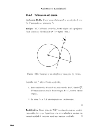 Construções Elementares
10.2.7 Tangentes a um círculo
Problema 10.10. Traçar uma reta tangente a um círculo de cen-
tro O passando por um ponto P.
Solução Se P pertence ao círculo, basta traçar a reta perpendi-
cular ao raio de extremidade P. (Ver ﬁgura 10.10.)
Figura 10.10: Tangente a um círculo por um ponto do círculo.
Suponha que P não pertença ao círculo.
1. Trace um círculo de centro no ponto médio de PO e raio PO
2 ,
determinando os pontos de interseção A e A , sobre o círculo
original.
2. As retas PA e PA são tangentes ao círculo dado.
Justiﬁcativa Como o ângulo P ˆAO está inscrito em um semicír-
culo, então ele é reto. Como toda reta perpendicular a um raio em
sua extrimidade é tangente ao cículo, temos o resultado.
188
 